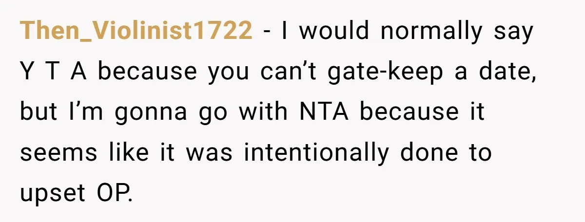 Then_Violinist1722 − I would normally say Y T A because you can’t gate-keep a date, but I’m gonna go with NTA because it seems like it was intentionally done to...