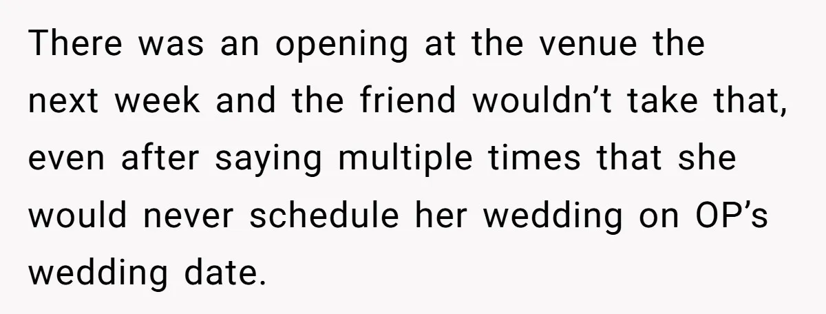 There was an opening at the venue the next week and the friend wouldn’t take that, even after saying multiple times that she would never schedule her wedding on OP’s...