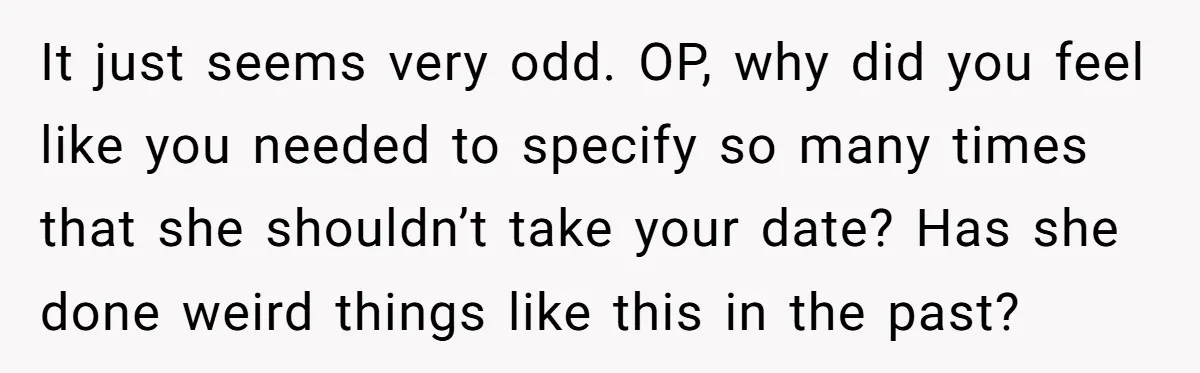 It just seems very odd. OP, why did you feel like you needed to specify so many times that she shouldn’t take your date? Has she done weird things like...