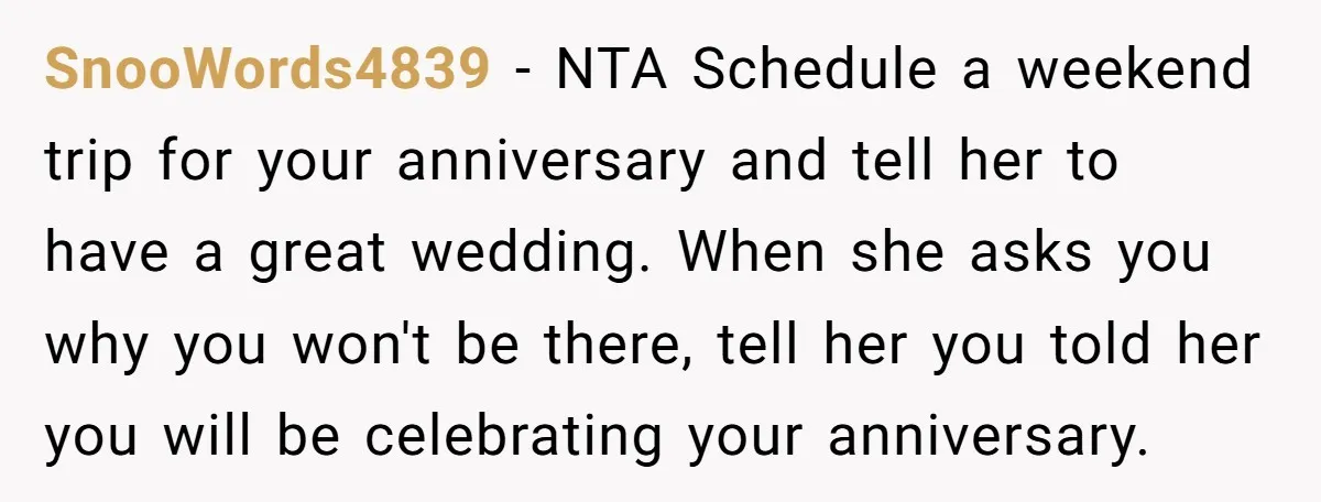 SnooWords4839 − NTA Schedule a weekend trip for your anniversary and tell her to have a great wedding. When she asks you why you won't be there, tell her you...