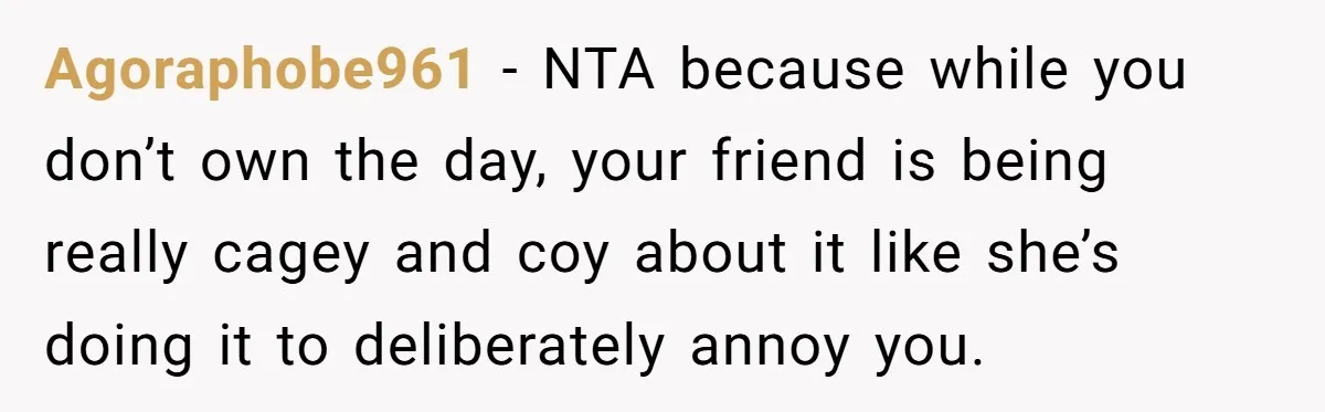 Agoraphobe961 − NTA because while you don’t own the day, your friend is being really cagey and coy about it like she’s doing it to deliberately annoy you.