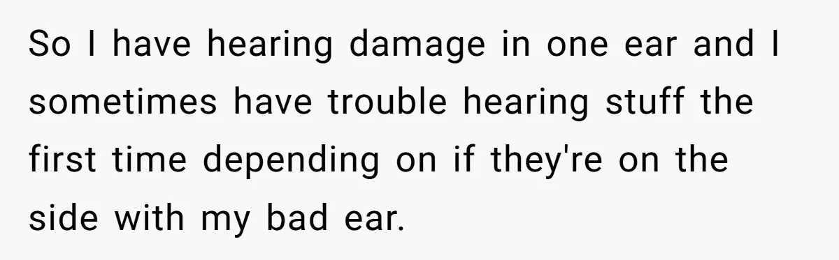 So I have hearing damage in one ear and I sometimes have trouble hearing stuff the first time depending on if they're on the side with my bad ear.