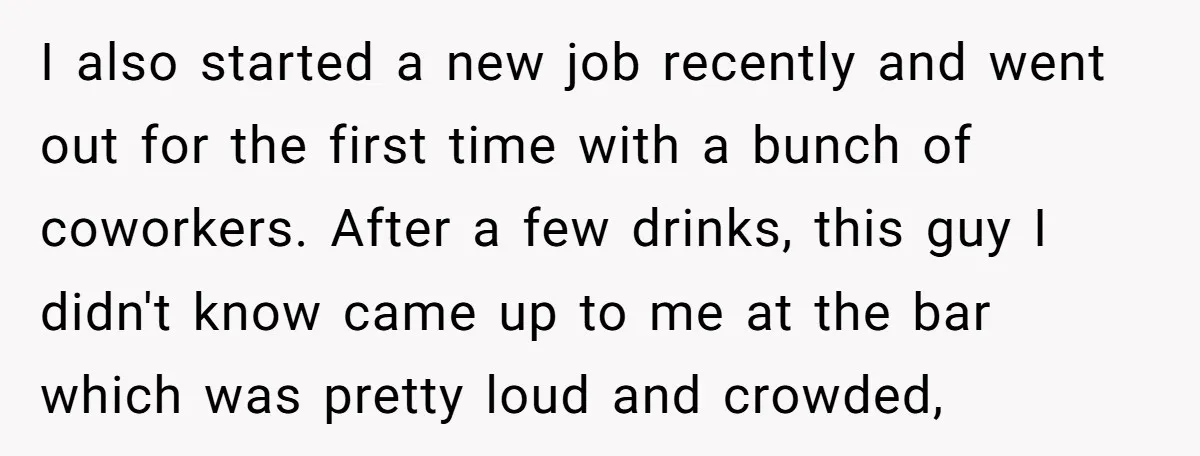 I also started a new job recently and went out for the first time with a bunch of coworkers. After a few drinks, this guy I didn't know came up...