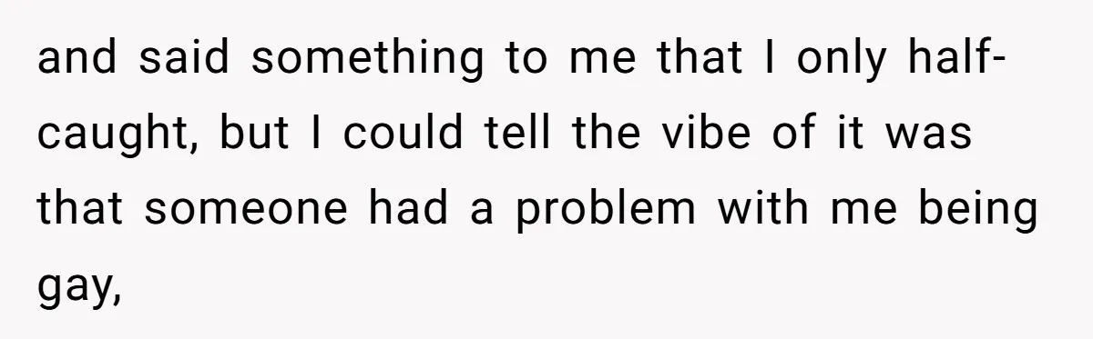 and said something to me that I only half-caught, but I could tell the vibe of it was that someone had a problem with me being gay,