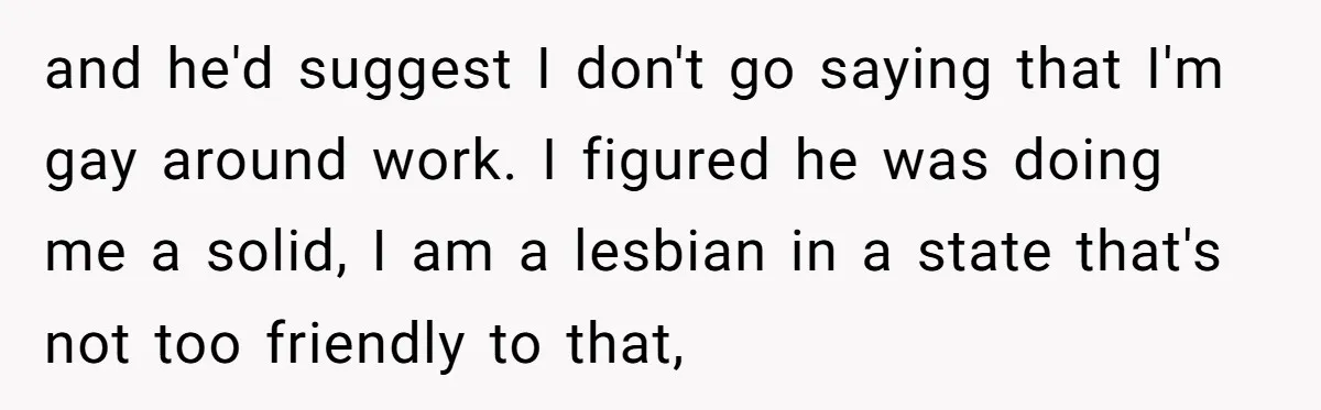 and he'd suggest I don't go saying that I'm gay around work. I figured he was doing me a solid, I am a lesbian in a state that's not too...