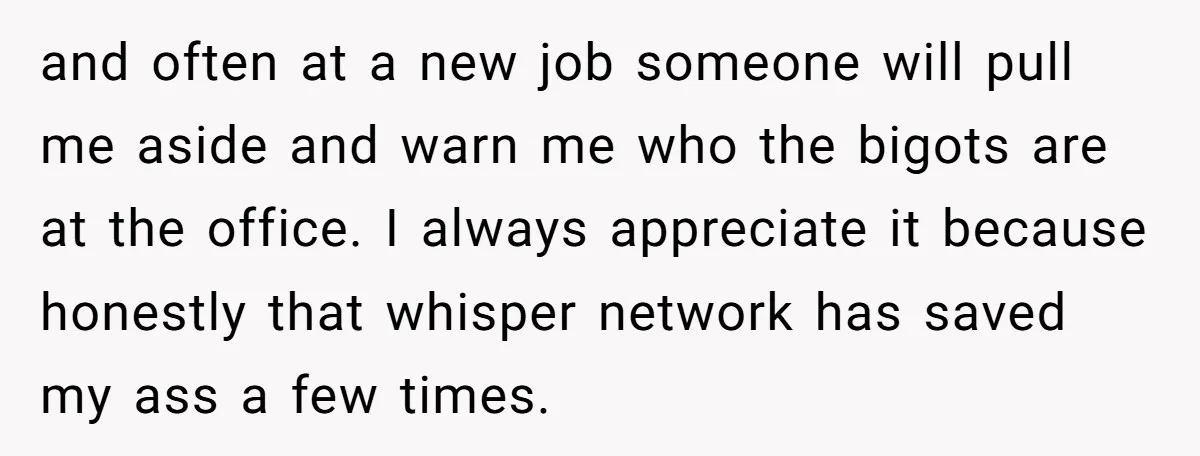 and often at a new job someone will pull me aside and warn me who the bigots are at the office. I always appreciate it because honestly that whisper network...