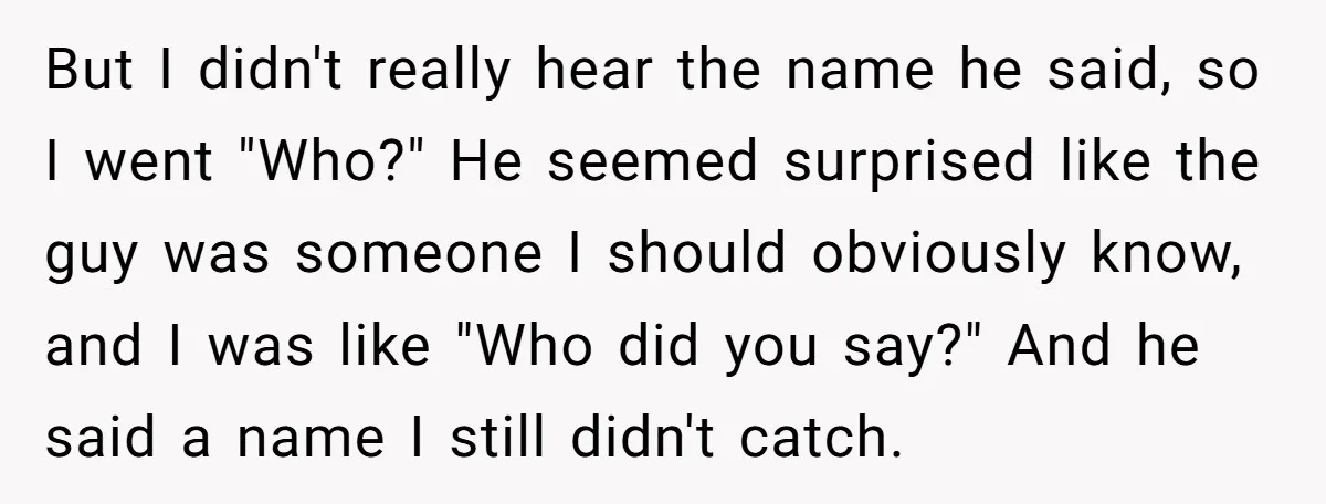 But I didn't really hear the name he said, so I went "Who?" He seemed surprised like the guy was someone I should obviously know, and I was like "Who...