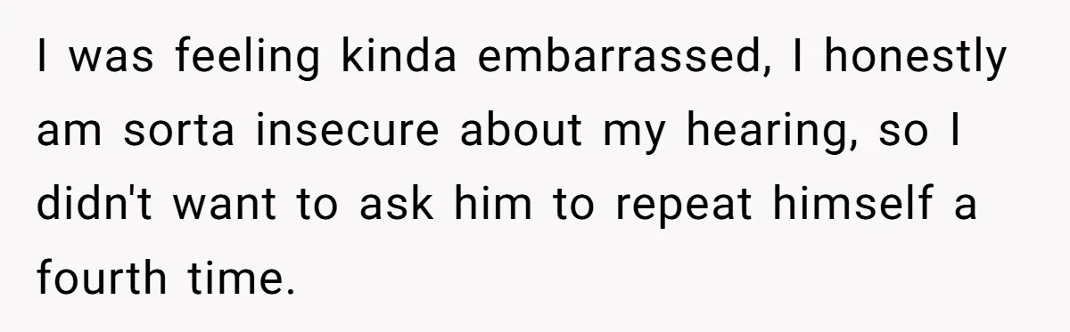 I was feeling kinda embarrassed, I honestly am sorta insecure about my hearing, so I didn't want to ask him to repeat himself a fourth time.