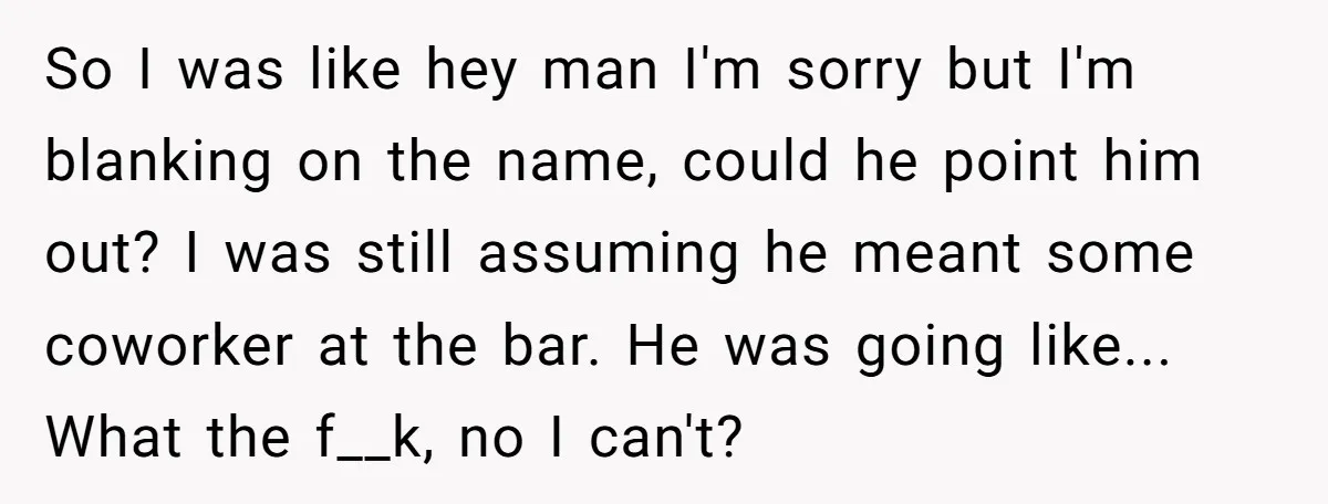So I was like hey man I'm sorry but I'm blanking on the name, could he point him out? I was still assuming he meant some coworker at the bar....