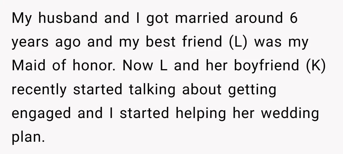 My husband and I got married around 6 years ago and my best friend (L) was my Maid of honor. Now L and her boyfriend (K) recently started talking about...