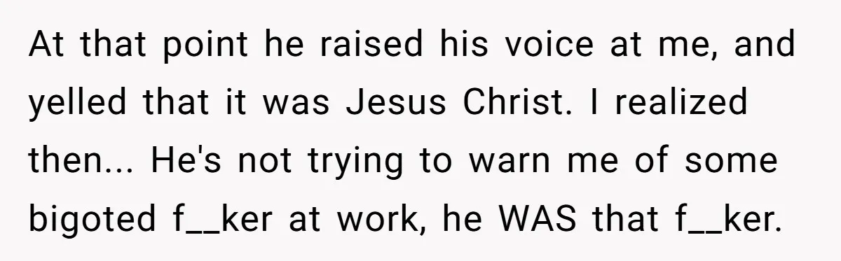 At that point he raised his voice at me, and yelled that it was Jesus Christ. I realized then... He's not trying to warn me of some bigoted f__ker at...