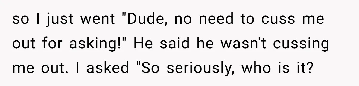 so I just went "Dude, no need to cuss me out for asking!" He said he wasn't cussing me out. I asked "So seriously, who is it?