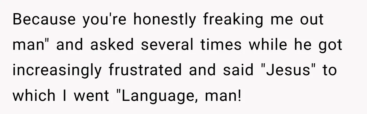 Because you're honestly freaking me out man" and asked several times while he got increasingly frustrated and said "Jesus" to which I went "Language, man!