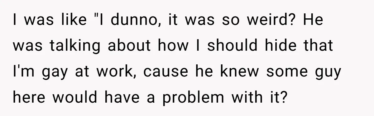 I was like "I dunno, it was so weird? He was talking about how I should hide that I'm gay at work, cause he knew some guy here would have...