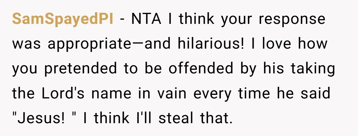 SamSpayedPI − NTA I think your response was appropriate—and hilarious! I love how you pretended to be offended by his taking the Lord's name in vain every time he said...