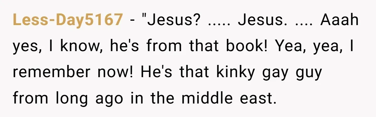 Less-Day5167 − "Jesus? ..... Jesus. .... Aaah yes, I know, he's from that book! Yea, yea, I remember now! He's that kinky gay guy from long ago in the middle...