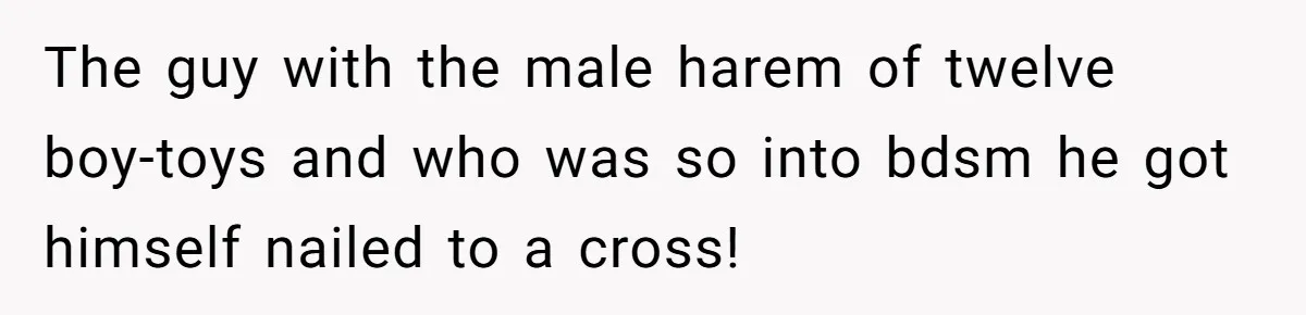 The guy with the male harem of twelve boy-toys and who was so into bdsm he got himself nailed to a cross!