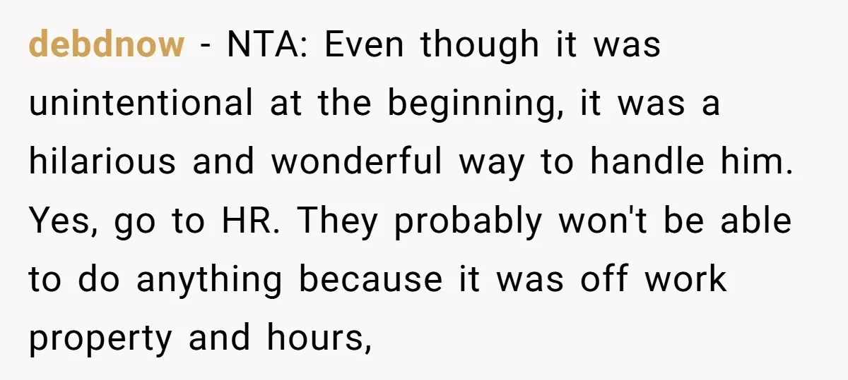 debdnow − NTA: Even though it was unintentional at the beginning, it was a hilarious and wonderful way to handle him. Yes, go to HR. They probably won't be able...