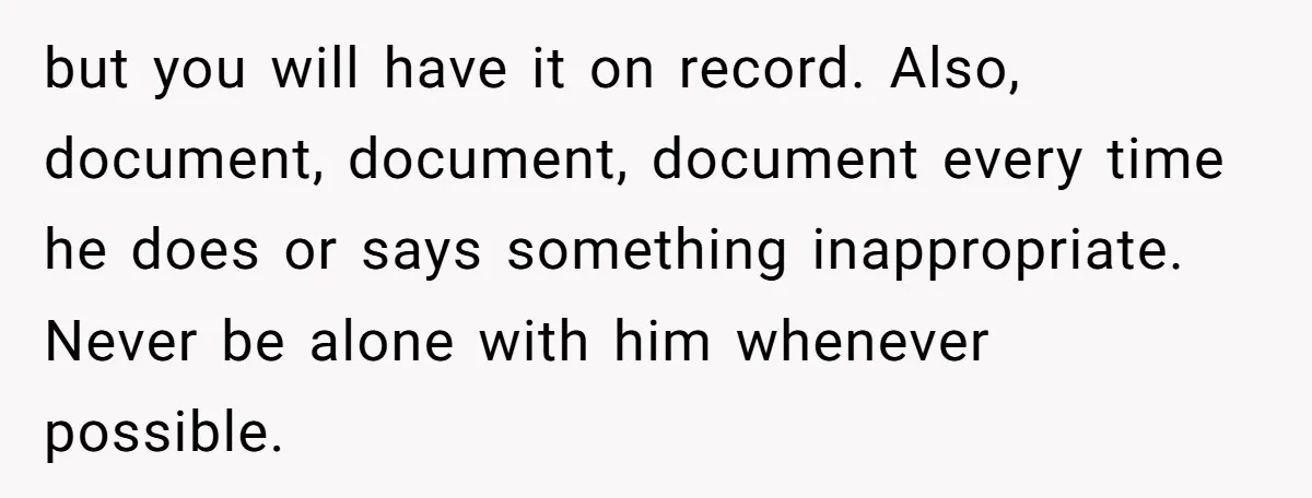 but you will have it on record. Also, document, document, document every time he does or says something inappropriate. Never be alone with him whenever possible.
