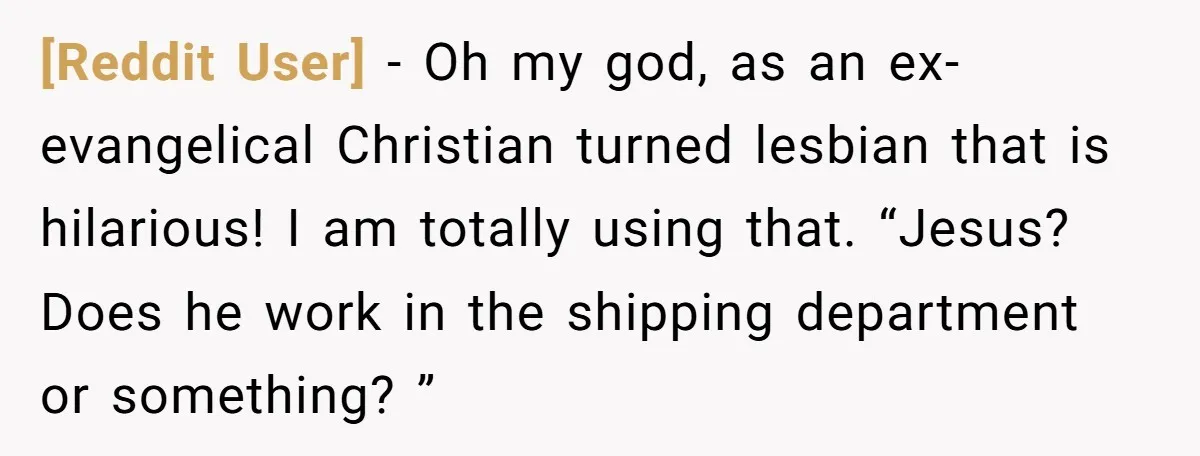 [Reddit User] − Oh my god, as an ex-evangelical Christian turned lesbian that is hilarious! I am totally using that. “Jesus? Does he work in the shipping department or something?...