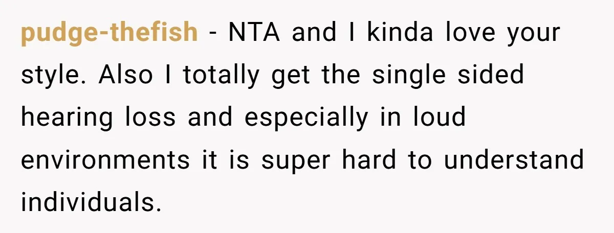 pudge-thefish − NTA and I kinda love your style. Also I totally get the single sided hearing loss and especially in loud environments it is super hard to understand individuals.