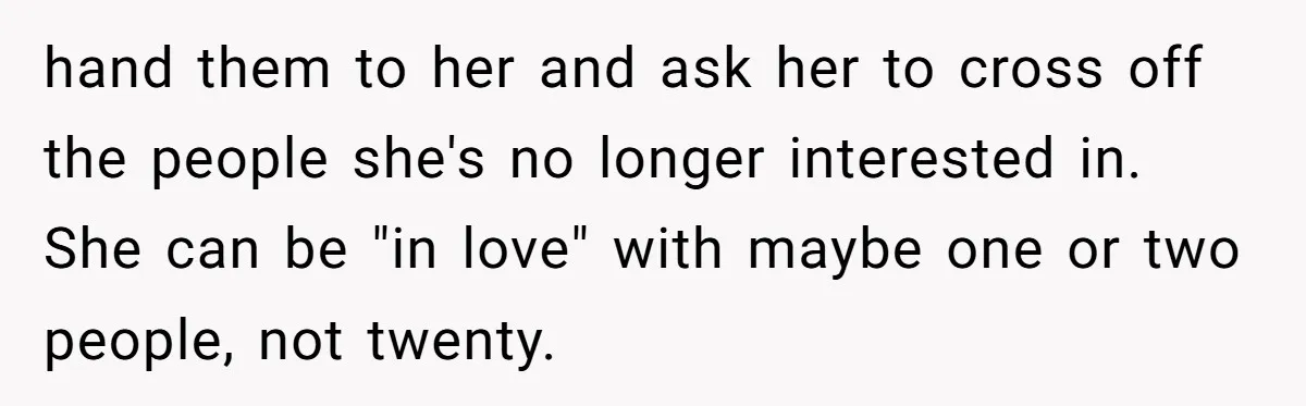 hand them to her and ask her to cross off the people she's no longer interested in. She can be "in love" with maybe one or two people, not twenty.