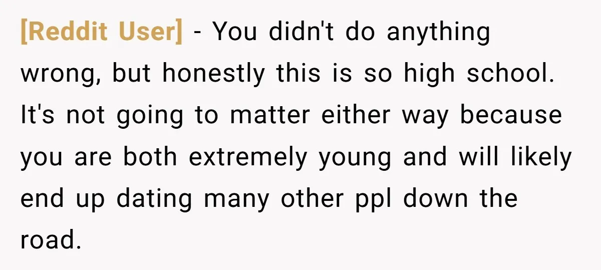 [Reddit User] − You didn't do anything wrong, but honestly this is so high school. It's not going to matter either way because you are both extremely young and will...
