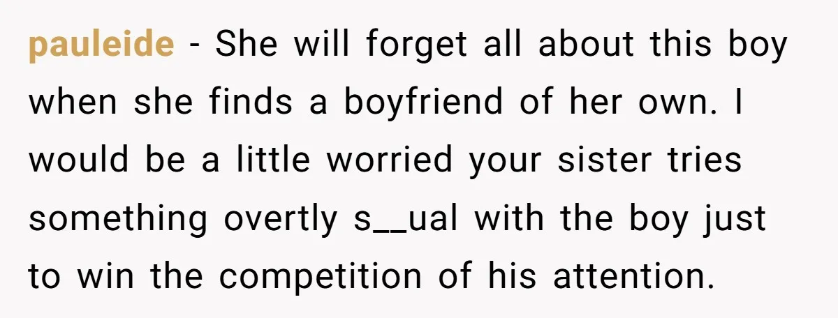 pauleide − She will forget all about this boy when she finds a boyfriend of her own. I would be a little worried your sister tries something overtly s__ual with...