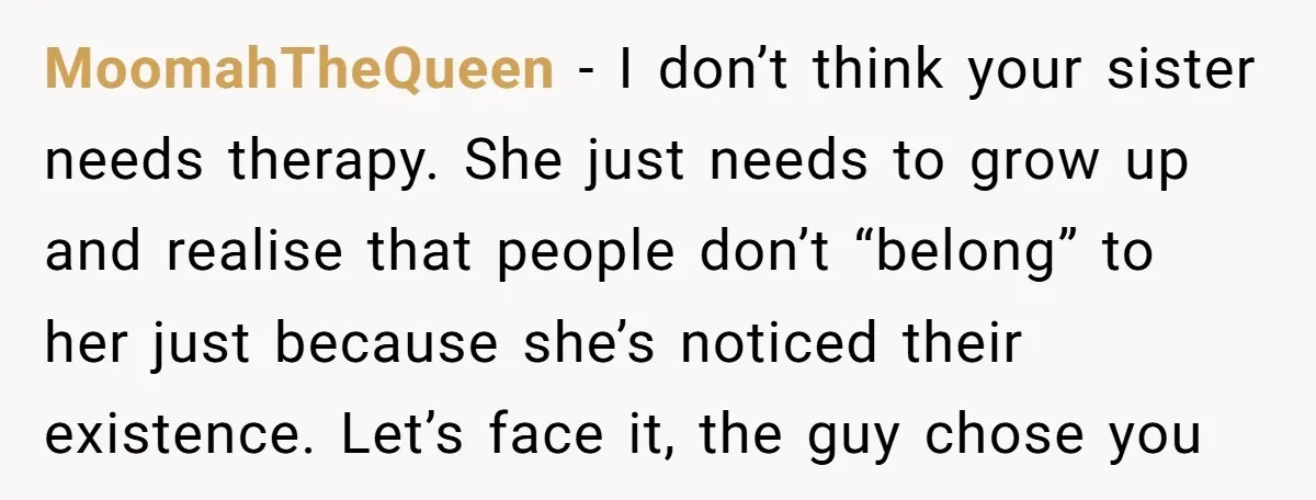 MoomahTheQueen − I don’t think your sister needs therapy. She just needs to grow up and realise that people don’t “belong” to her just because she’s noticed their existence. Let’s...