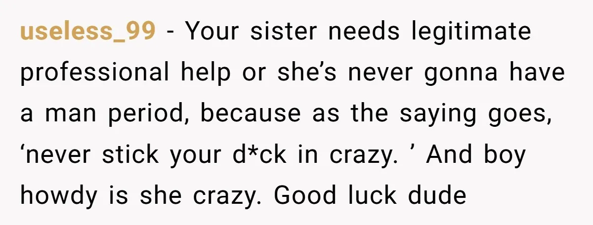 useless_99 − Your sister needs legitimate professional help or she’s never gonna have a man period, because as the saying goes, ‘never stick your d*ck in crazy. ’ And boy...