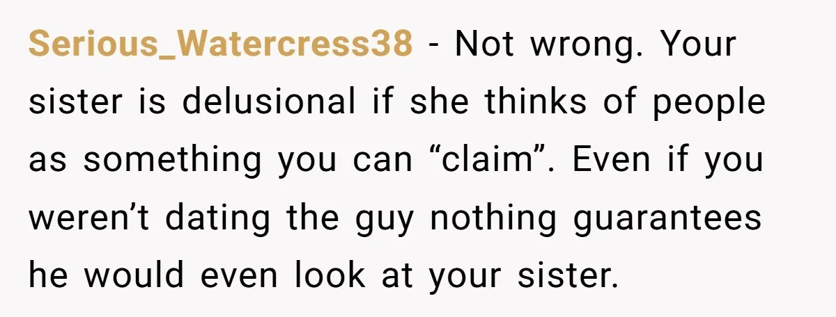 Serious_Watercress38 − Not wrong. Your sister is delusional if she thinks of people as something you can “claim”. Even if you weren’t dating the guy nothing guarantees he would even...
