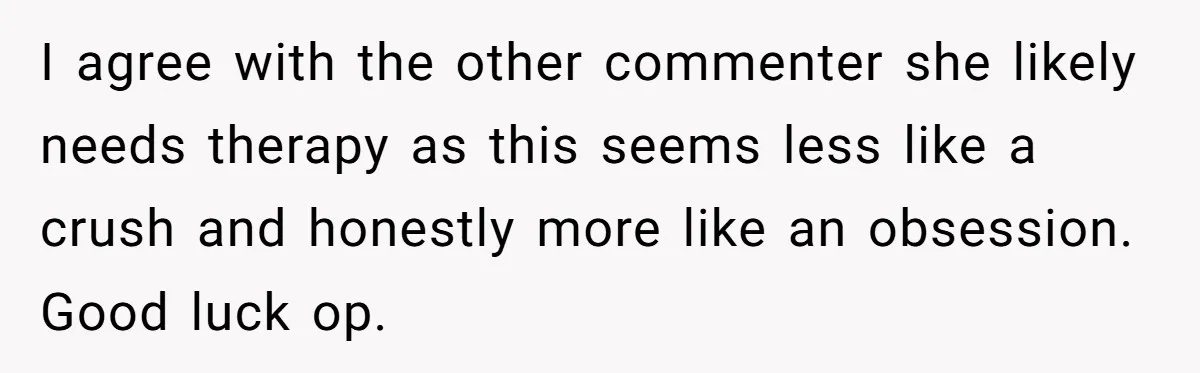 I agree with the other commenter she likely needs therapy as this seems less like a crush and honestly more like an obsession. Good luck op.