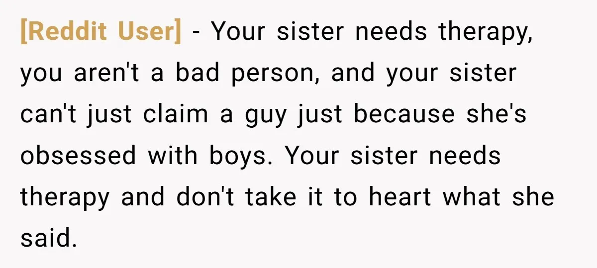 [Reddit User] − Your sister needs therapy, you aren't a bad person, and your sister can't just claim a guy just because she's obsessed with boys. Your sister needs therapy...