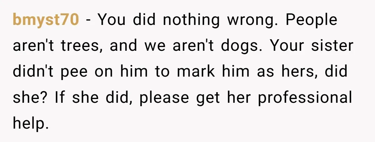bmyst70 − You did nothing wrong. People aren't trees, and we aren't dogs. Your sister didn't pee on him to mark him as hers, did she? If she did, please...
