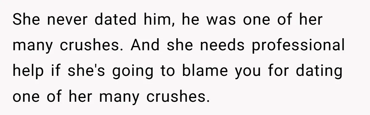 She never dated him, he was one of her many crushes. And she needs professional help if she's going to blame you for dating one of her many crushes.