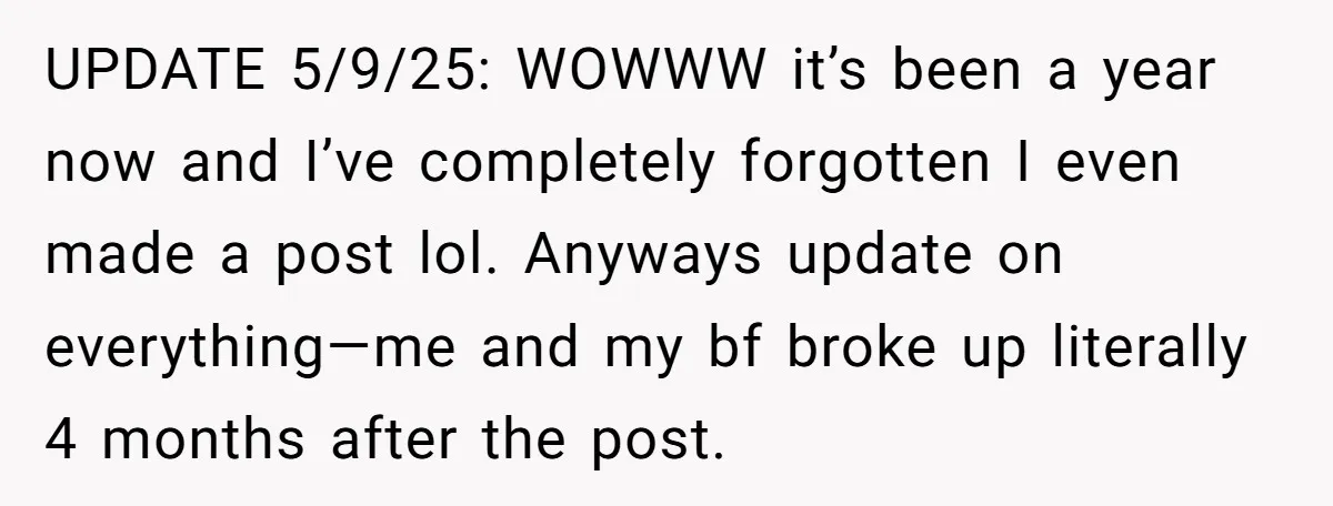 UPDATE 5/9/25: WOWWW it’s been a year now and I’ve completely forgotten I even made a post lol. Anyways update on everything—me and my bf broke up literally 4 months...