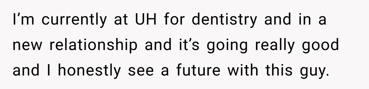 I’m currently at UH for dentistry and in a new relationship and it’s going really good and I honestly see a future with this guy.