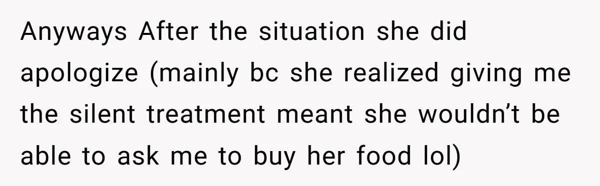 Anyways After the situation she did apologize (mainly bc she realized giving me the silent treatment meant she wouldn’t be able to ask me to buy her food lol)