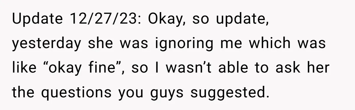 Update 12/27/23: Okay, so update, yesterday she was ignoring me which was like “okay fine”, so I wasn’t able to ask her the questions you guys suggested.