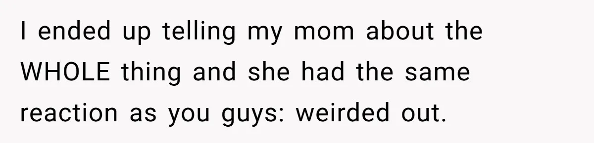 I ended up telling my mom about the WHOLE thing and she had the same reaction as you guys: weirded out.