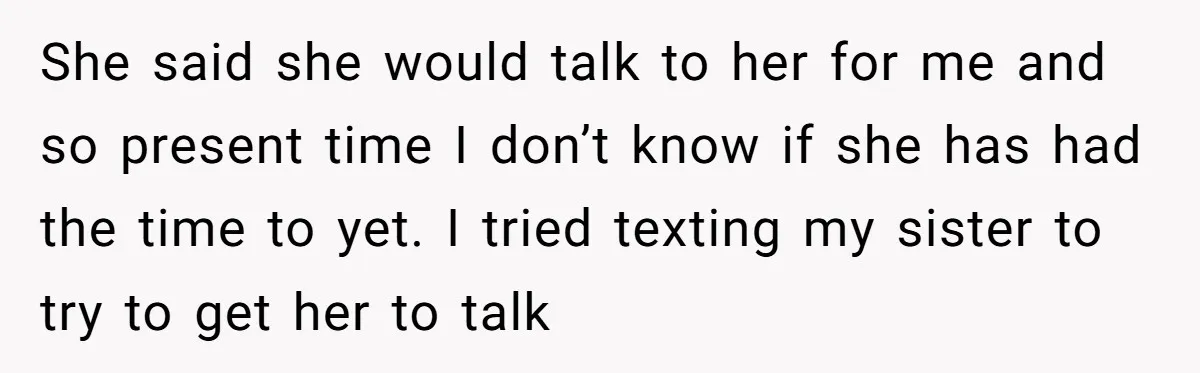 She said she would talk to her for me and so present time I don’t know if she has had the time to yet. I tried texting my sister to...