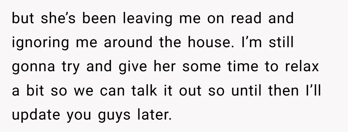 but she’s been leaving me on read and ignoring me around the house. I’m still gonna try and give her some time to relax a bit so we can talk...
