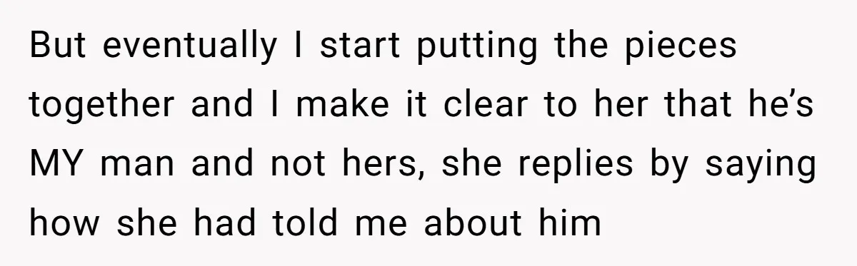 But eventually I start putting the pieces together and I make it clear to her that he’s MY man and not hers, she replies by saying how she had told...