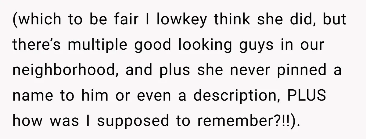 (which to be fair I lowkey think she did, but there’s multiple good looking guys in our neighborhood, and plus she never pinned a name to him or even a...