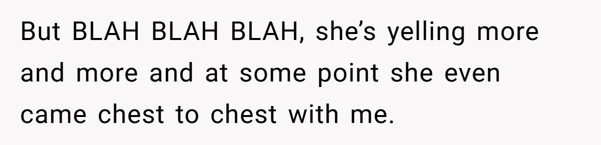 But BLAH BLAH BLAH, she’s yelling more and more and at some point she even came chest to chest with me.