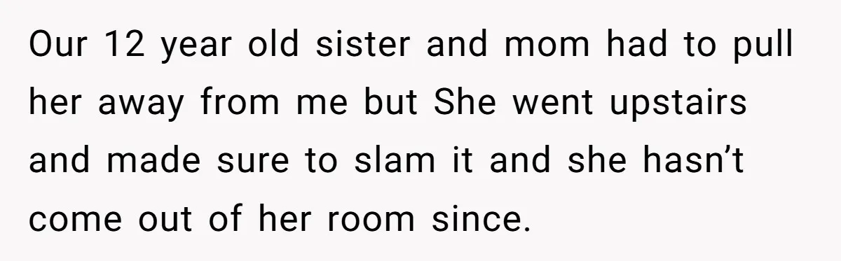 Our 12 year old sister and mom had to pull her away from me but She went upstairs and made sure to slam it and she hasn’t come out of...