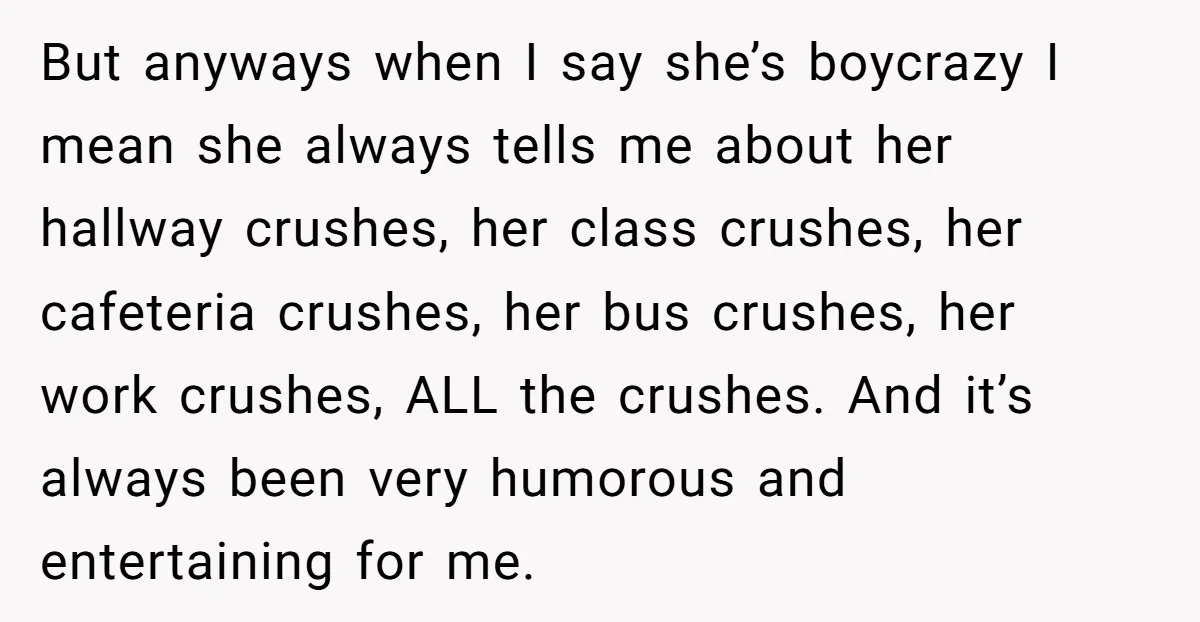 But anyways when I say she’s boycrazy I mean she always tells me about her hallway crushes, her class crushes, her cafeteria crushes, her bus crushes, her work crushes, ALL...