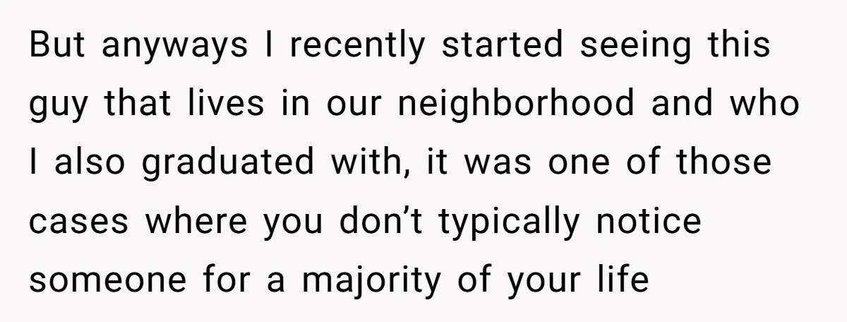 But anyways I recently started seeing this guy that lives in our neighborhood and who I also graduated with, it was one of those cases where you don’t typically notice...