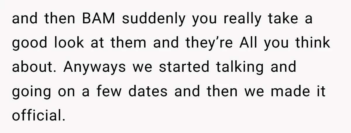 and then BAM suddenly you really take a good look at them and they’re All you think about. Anyways we started talking and going on a few dates and then...