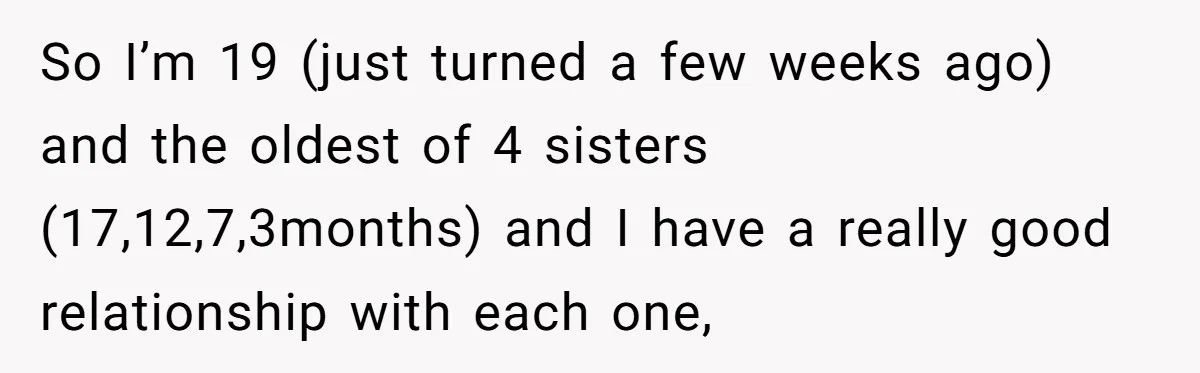So I’m 19 (just turned a few weeks ago) and the oldest of 4 sisters (17,12,7,3months) and I have a really good relationship with each one,